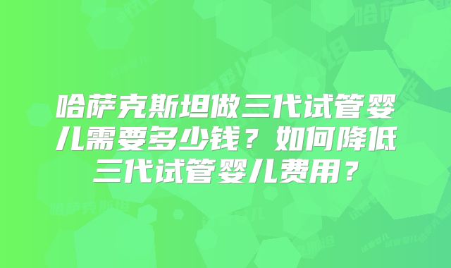 哈萨克斯坦做三代试管婴儿需要多少钱？如何降低三代试管婴儿费用？