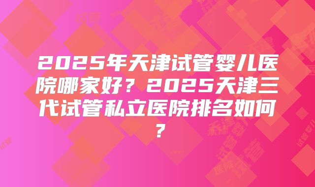 2025年天津试管婴儿医院哪家好？2025天津三代试管私立医院排名如何？
