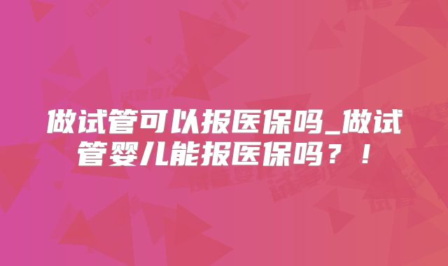 做试管可以报医保吗_做试管婴儿能报医保吗？！