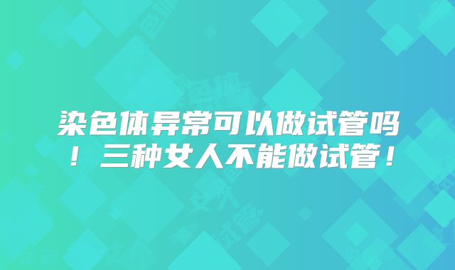 染色体异常可以做试管吗!三种女人不能做试管!