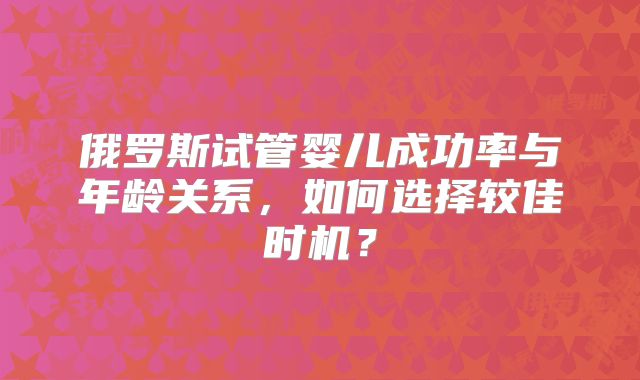 俄罗斯试管婴儿成功率与年龄关系,如何选择较佳时机?