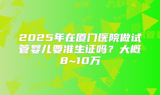 2025年在厦门医院做试管婴儿要准生证吗?大概8~10万
