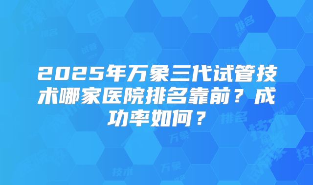 2025年万象三代试管技术哪家医院排名靠前？成功率如何？