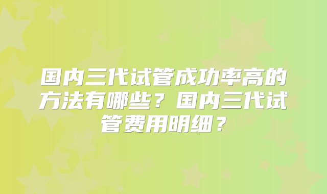 国内三代试管成功率高的方法有哪些？国内三代试管费用明细？