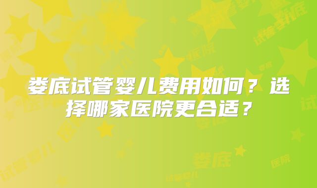 娄底试管婴儿费用如何？选择哪家医院更合适？