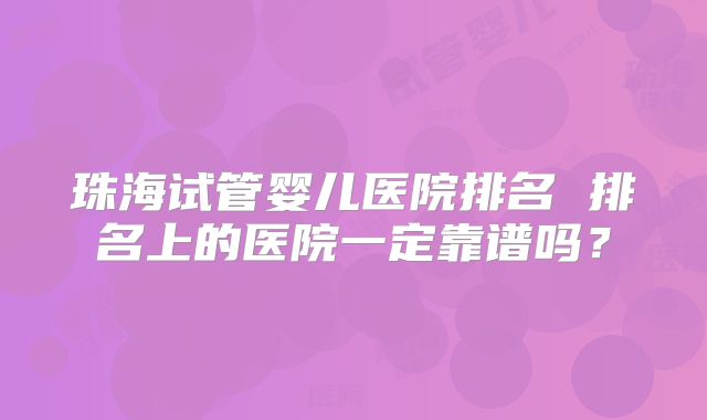 珠海试管婴儿医院排名 排名上的医院一定靠谱吗？