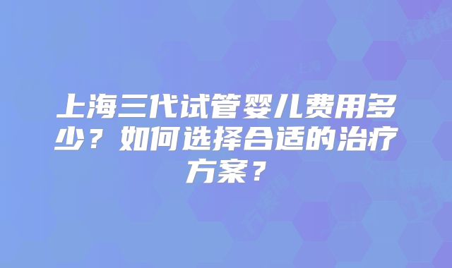 上海三代试管婴儿费用多少?如何选择合适的治疗方案?