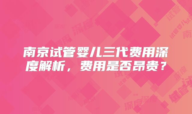 南京试管婴儿三代费用深度解析，费用是否昂贵？