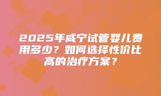 2025年咸宁试管婴儿费用多少?如何选择性价比高的治疗方案?