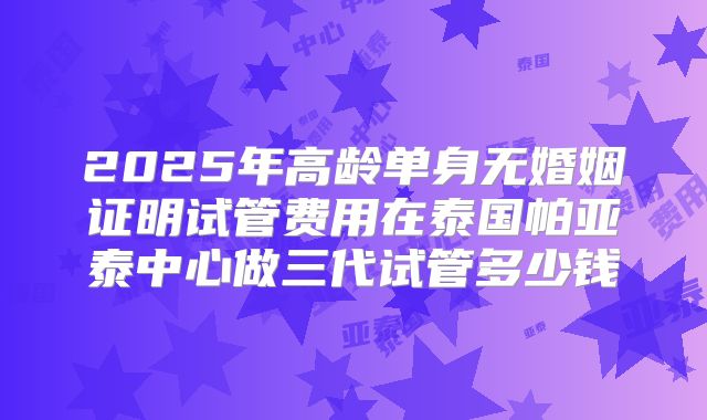 2025年高龄单身无婚姻证明试管费用在泰国帕亚泰中心做三代试管多少钱