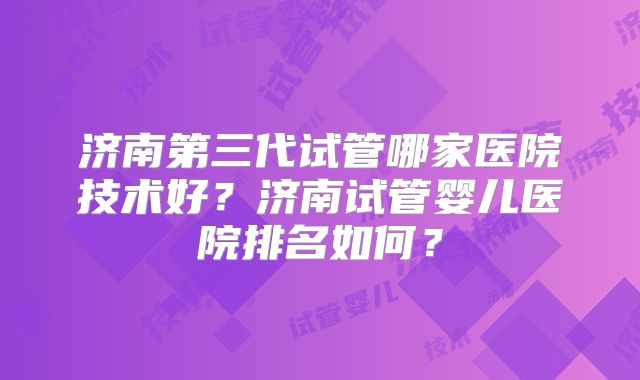 济南第三代试管哪家医院技术好？济南试管婴儿医院排名如何？