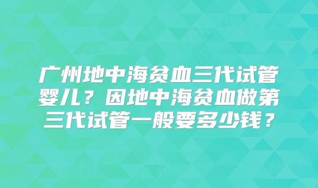 广州地中海贫血三代试管婴儿？因地中海贫血做第三代试管一般要多少钱？