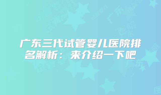 广东三代试管婴儿医院排名解析:来介绍一下吧