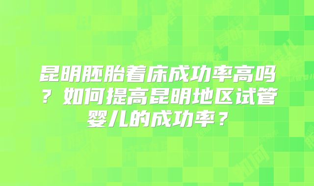 昆明胚胎着床成功率高吗？如何提高昆明地区试管婴儿的成功率？
