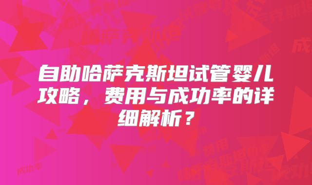 自助哈萨克斯坦试管婴儿攻略，费用与成功率的详细解析？
