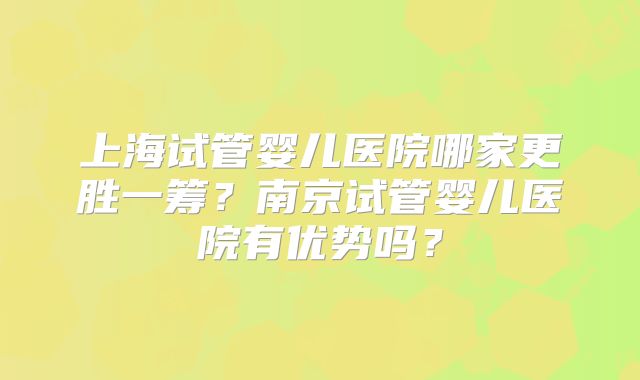 上海试管婴儿医院哪家更胜一筹?南京试管婴儿医院有优势吗?