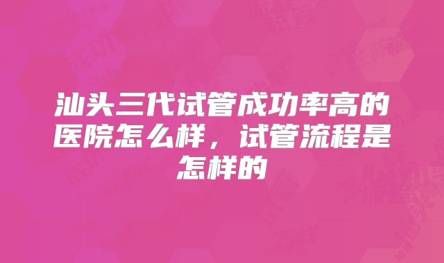 汕头三代试管成功率高的医院怎么样,试管流程是怎样的