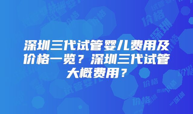 深圳三代试管婴儿费用及价格一览？深圳三代试管大概费用？