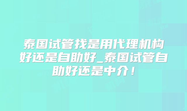泰国试管找是用代理机构好还是自助好_泰国试管自助好还是中介！
