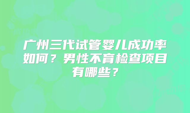 广州三代试管婴儿成功率如何?男性不育检查项目有哪些?