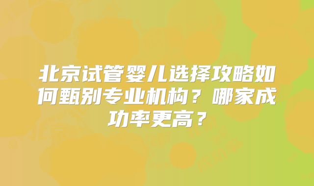 北京试管婴儿选择攻略如何甄别专业机构?哪家成功率更高?