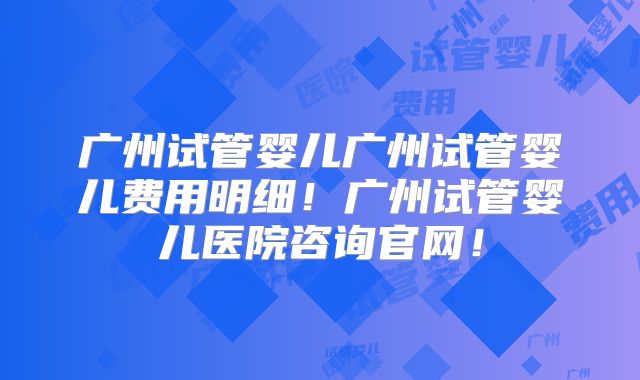 广州试管婴儿广州试管婴儿费用明细!广州试管婴儿医院咨询官网!