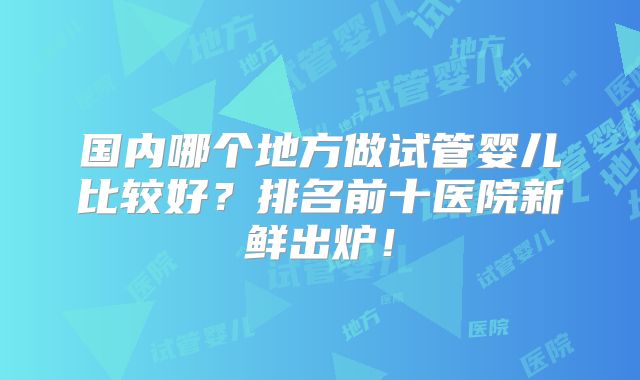 国内哪个地方做试管婴儿比较好?排名前十医院新鲜出炉!