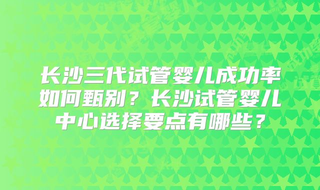 长沙三代试管婴儿成功率如何甄别?长沙试管婴儿中心选择要点有哪些?