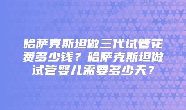 哈萨克斯坦做三代试管花费多少钱?哈萨克斯坦做试管婴儿需要多少天?