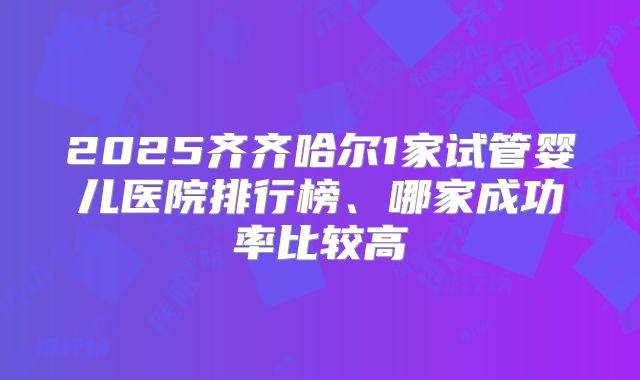 2025齐齐哈尔1家试管婴儿医院排行榜、哪家成功率比较高
