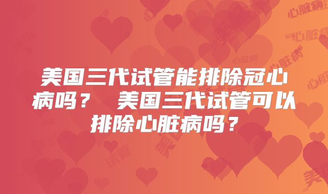 美国三代试管能排除冠心病吗? 美国三代试管可以排除心脏病吗?