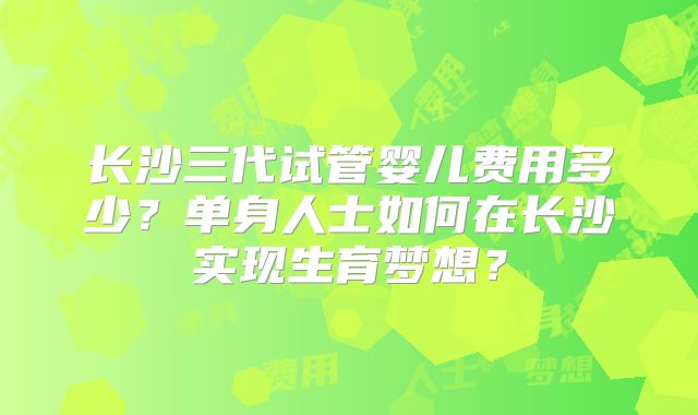 长沙三代试管婴儿费用多少?单身人士如何在长沙实现生育梦想?