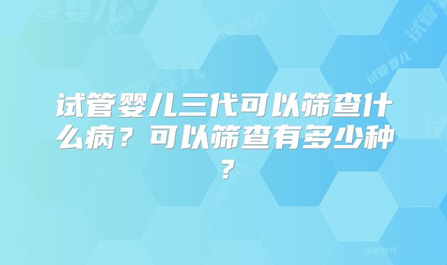 试管婴儿三代可以筛查什么病?可以筛查有多少种?
