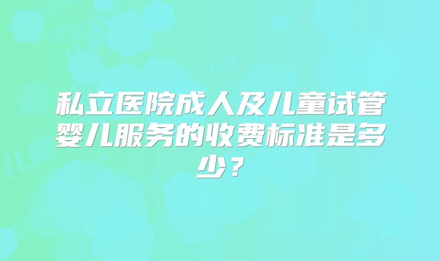 私立医院成人及儿童试管婴儿服务的收费标准是多少?