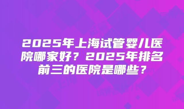 2025年上海试管婴儿医院哪家好?2025年排名前三的医院是哪些?