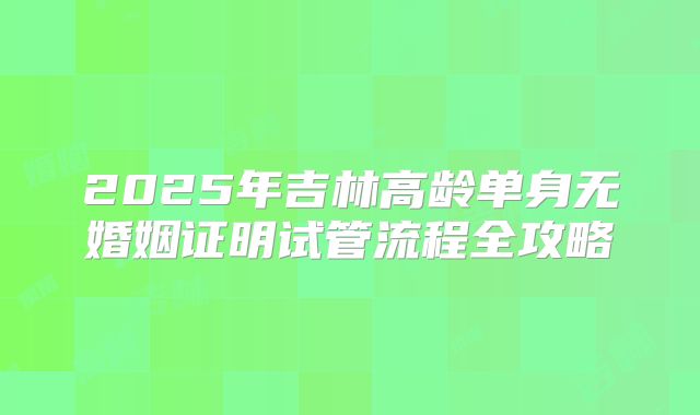 2025年吉林高龄单身无婚姻证明试管流程全攻略