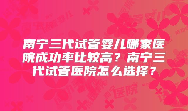 南宁三代试管婴儿哪家医院成功率比较高?南宁三代试管医院怎么选择?