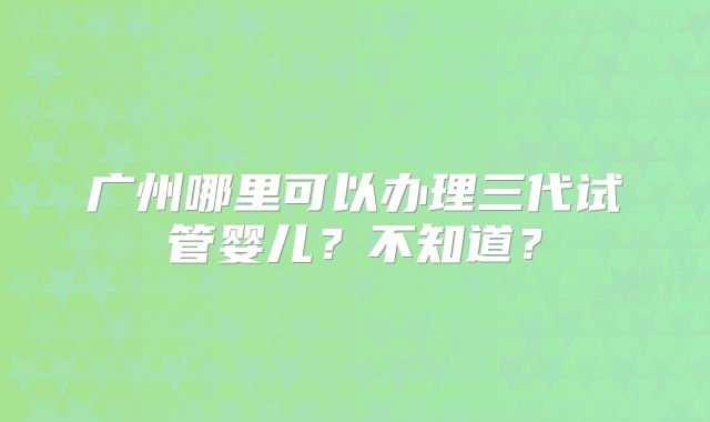 广州哪里可以办理三代试管婴儿？不知道？
