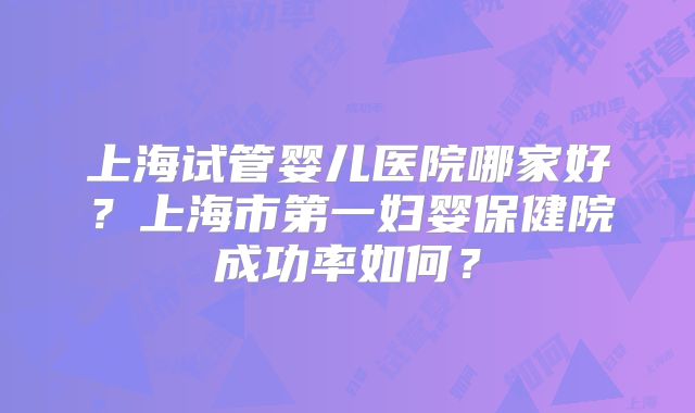 上海试管婴儿医院哪家好？上海市第一妇婴保健院成功率如何？