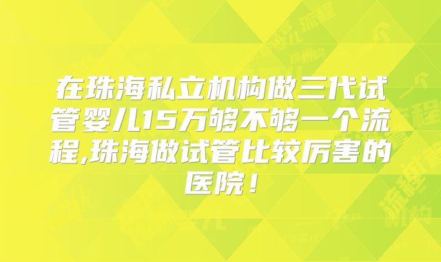 在珠海私立机构做三代试管婴儿15万够不够一个流程,珠海做试管比较厉害的医院!