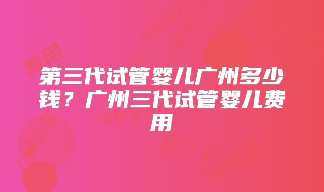 第三代试管婴儿广州多少钱?广州三代试管婴儿费用