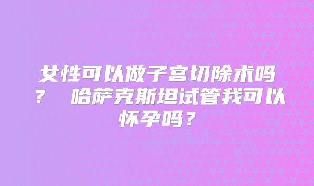 女性可以做子宫切除术吗? 哈萨克斯坦试管我可以怀孕吗?