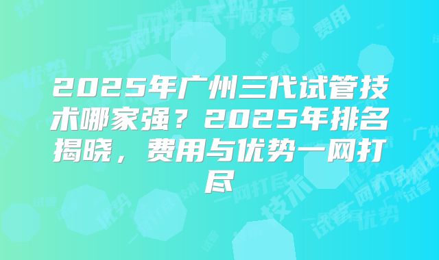 2025年广州三代试管技术哪家强?2025年排名揭晓,费用与优势一网打尽