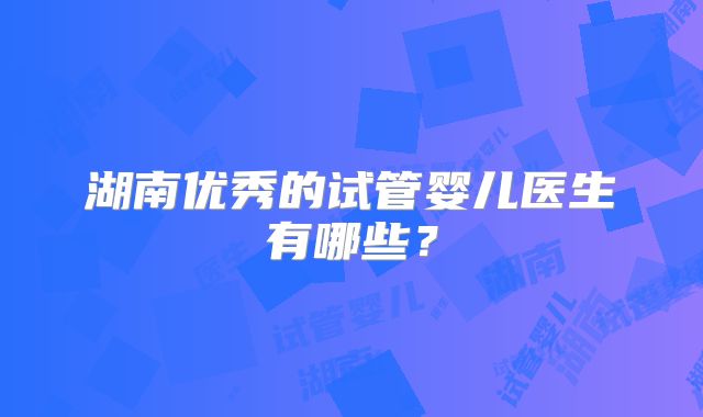 湖南优秀的试管婴儿医生有哪些？