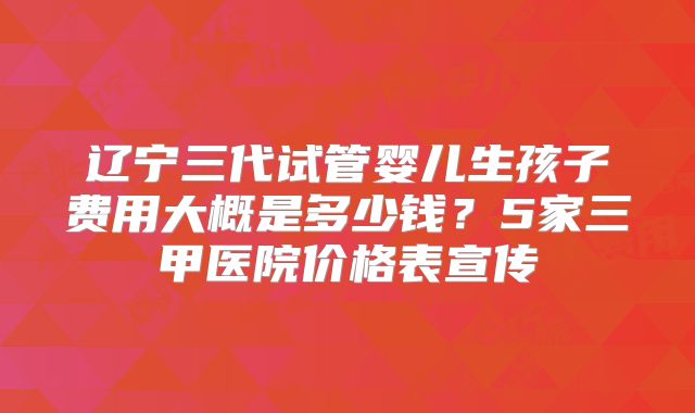辽宁三代试管婴儿生孩子费用大概是多少钱?5家三甲医院价格表宣传