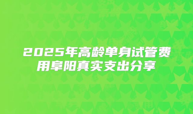 2025年高龄单身试管费用阜阳真实支出分享