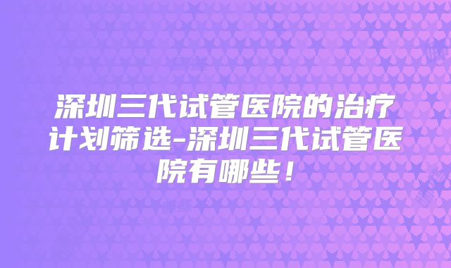 深圳三代试管医院的治疗计划筛选-深圳三代试管医院有哪些!