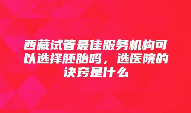 西藏试管最佳服务机构可以选择胚胎吗,选医院的诀窍是什么