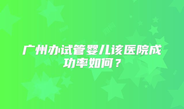 广州办试管婴儿该医院成功率如何？