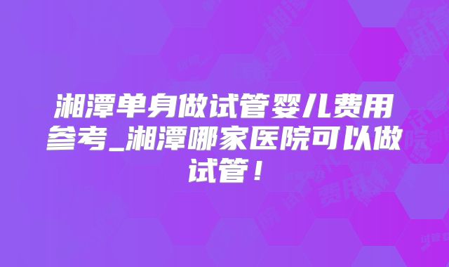 湘潭单身做试管婴儿费用参考_湘潭哪家医院可以做试管！